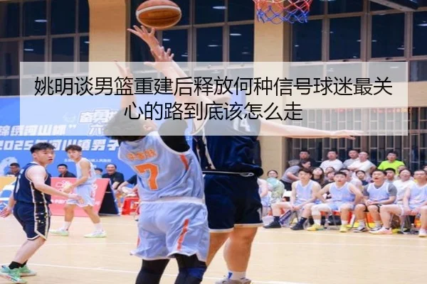 姚明谈男篮重建后释放何种信号球迷最关心的路到底该怎么走